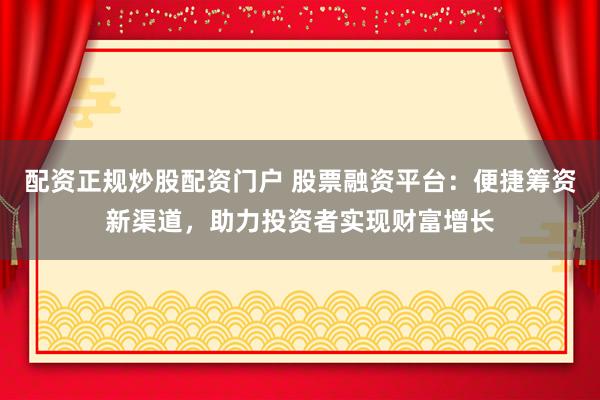配资正规炒股配资门户 股票融资平台：便捷筹资新渠道，助力投资者实现财富增长