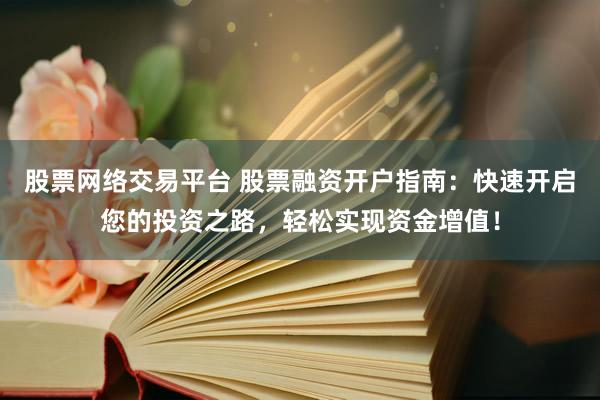 股票网络交易平台 股票融资开户指南：快速开启您的投资之路，轻松实现资金增值！