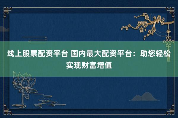 线上股票配资平台 国内最大配资平台：助您轻松实现财富增值