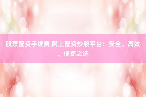 股票配资手续费 网上配资炒股平台：安全、高效、便捷之选