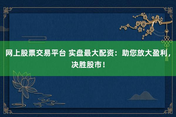 网上股票交易平台 实盘最大配资：助您放大盈利，决胜股市！