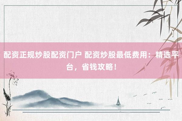 配资正规炒股配资门户 配资炒股最低费用：精选平台，省钱攻略！