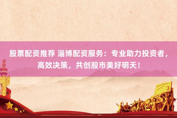 股票配资推荐 淄博配资服务：专业助力投资者，高效决策，共创股市美好明天！