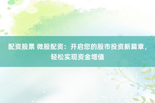 配资股票 微股配资：开启您的股市投资新篇章，轻松实现资金增值