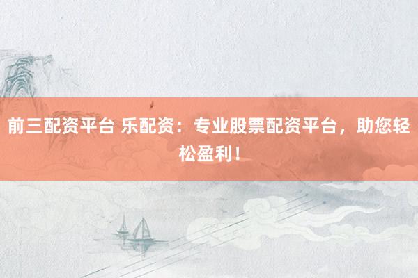 前三配资平台 乐配资：专业股票配资平台，助您轻松盈利！