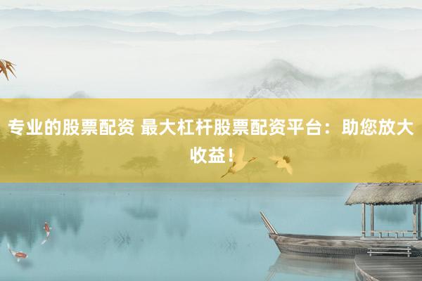专业的股票配资 最大杠杆股票配资平台：助您放大收益！
