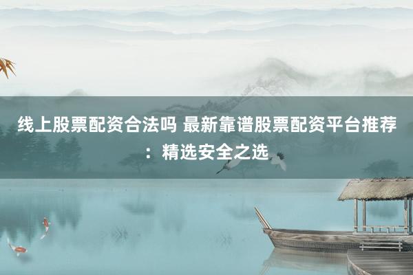 线上股票配资合法吗 最新靠谱股票配资平台推荐：精选安全之选