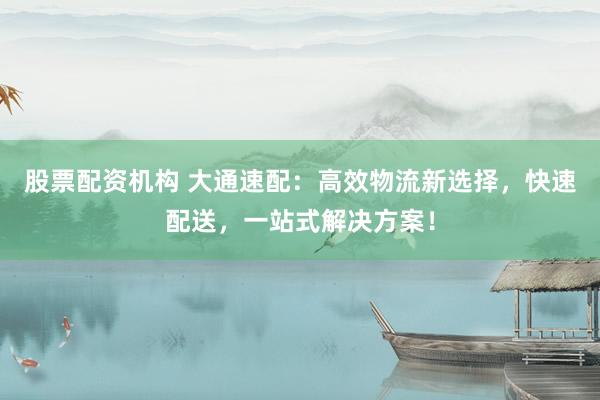 股票配资机构 大通速配：高效物流新选择，快速配送，一站式解决方案！