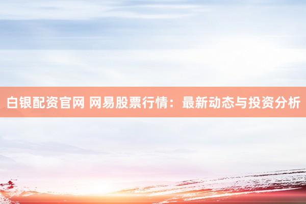 白银配资官网 网易股票行情：最新动态与投资分析