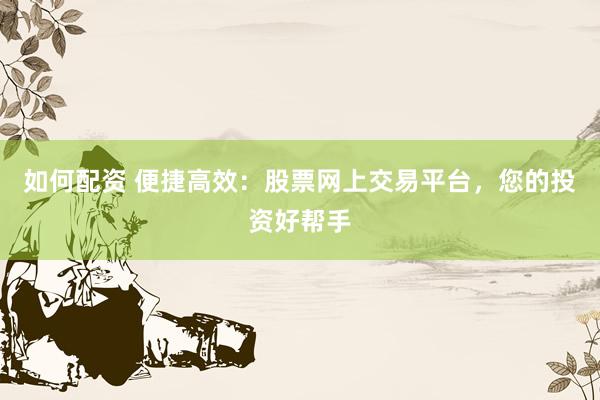 如何配资 便捷高效：股票网上交易平台，您的投资好帮手