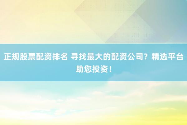 正规股票配资排名 寻找最大的配资公司？精选平台助您投资！