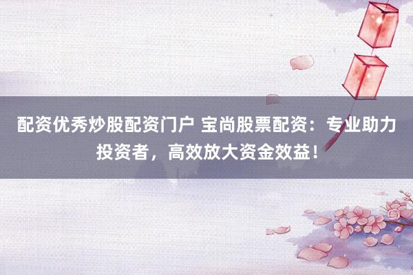配资优秀炒股配资门户 宝尚股票配资：专业助力投资者，高效放大资金效益！