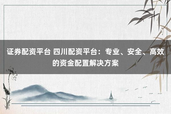 证券配资平台 四川配资平台：专业、安全、高效的资金配置解决方案
