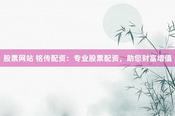 股票网站 铭传配资：专业股票配资，助您财富增值