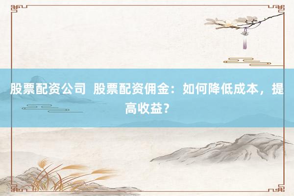 股票配资公司  股票配资佣金：如何降低成本，提高收益？