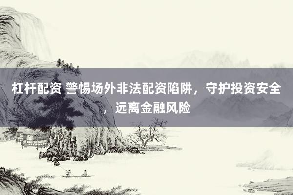 杠杆配资 警惕场外非法配资陷阱，守护投资安全，远离金融风险