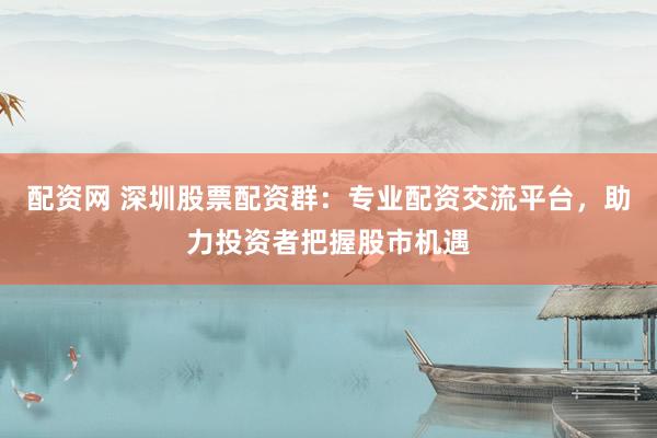 配资网 深圳股票配资群：专业配资交流平台，助力投资者把握股市机遇