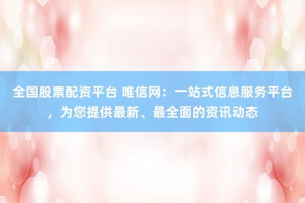 全国股票配资平台 唯信网：一站式信息服务平台，为您提供最新、最全面的资讯动态