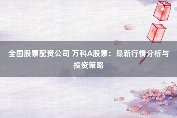 全国股票配资公司 万科A股票：最新行情分析与投资策略