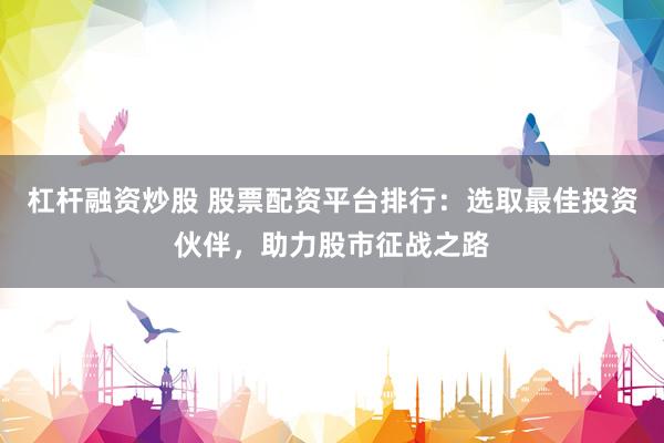 杠杆融资炒股 股票配资平台排行：选取最佳投资伙伴，助力股市征战之路