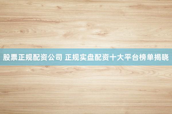 股票正规配资公司 正规实盘配资十大平台榜单揭晓