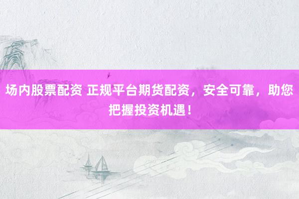 场内股票配资 正规平台期货配资，安全可靠，助您把握投资机遇！