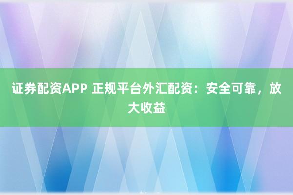 证券配资APP 正规平台外汇配资：安全可靠，放大收益