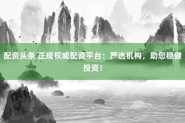 配资头条 正规权威配资平台：严选机构，助您稳健投资！