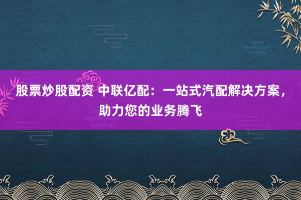 股票炒股配资 中联亿配：一站式汽配解决方案，助力您的业务腾飞