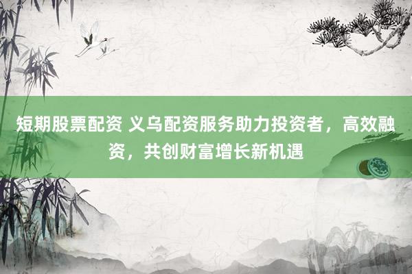 短期股票配资 义乌配资服务助力投资者，高效融资，共创财富增长新机遇