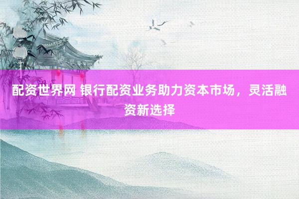 配资世界网 银行配资业务助力资本市场，灵活融资新选择