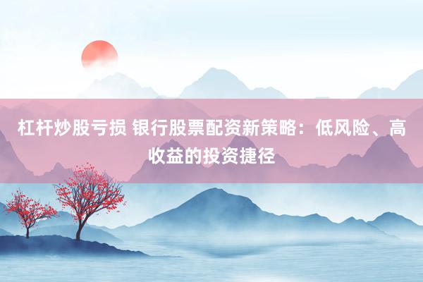 杠杆炒股亏损 银行股票配资新策略：低风险、高收益的投资捷径