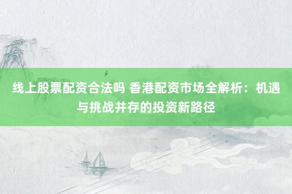 线上股票配资合法吗 香港配资市场全解析：机遇与挑战并存的投资新路径