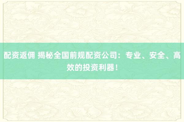 配资返佣 揭秘全国前规配资公司：专业、安全、高效的投资利器！