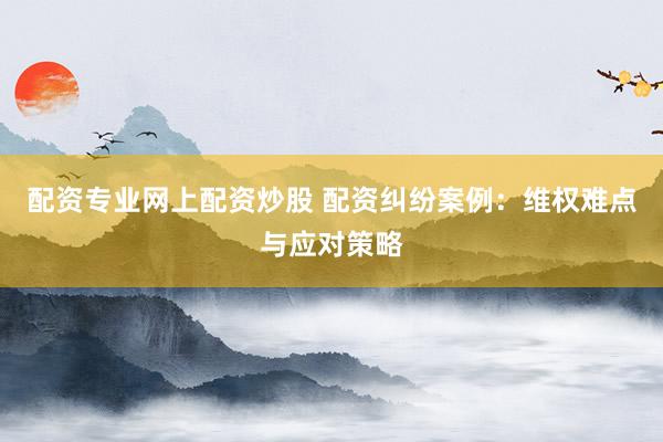 配资专业网上配资炒股 配资纠纷案例：维权难点与应对策略