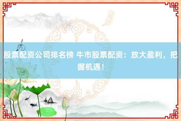 股票配资公司排名榜 牛市股票配资：放大盈利，把握机遇！
