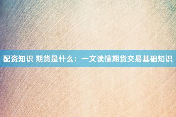 配资知识 期货是什么：一文读懂期货交易基础知识