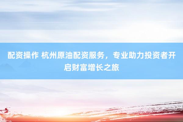 配资操作 杭州原油配资服务，专业助力投资者开启财富增长之旅