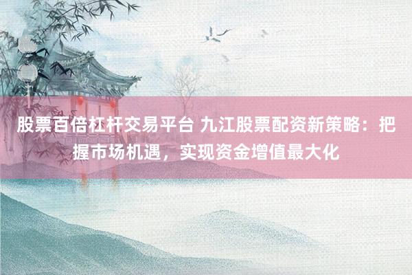 股票百倍杠杆交易平台 九江股票配资新策略：把握市场机遇，实现资金增值最大化