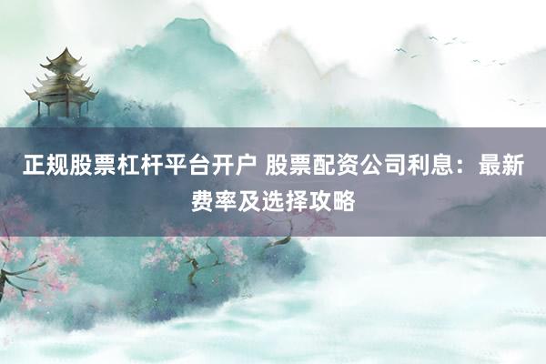 正规股票杠杆平台开户 股票配资公司利息：最新费率及选择攻略
