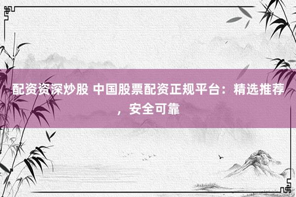 配资资深炒股 中国股票配资正规平台：精选推荐，安全可靠