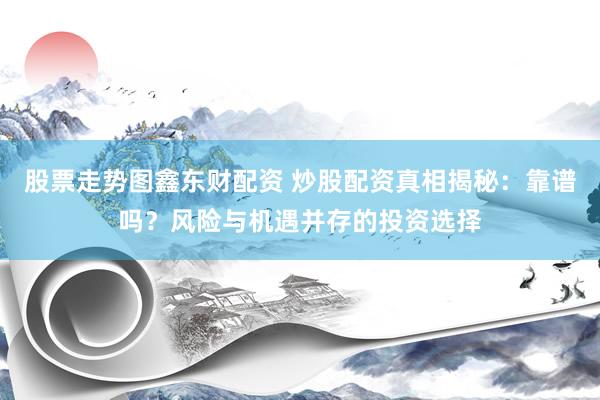 股票走势图鑫东财配资 炒股配资真相揭秘：靠谱吗？风险与机遇并存的投资选择