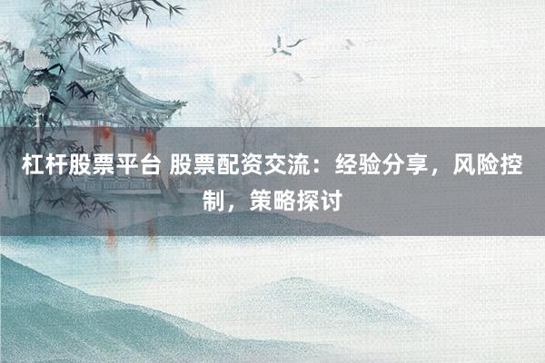 杠杆股票平台 股票配资交流：经验分享，风险控制，策略探讨
