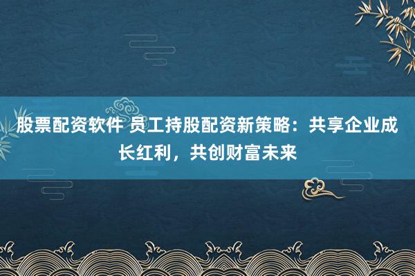股票配资软件 员工持股配资新策略：共享企业成长红利，共创财富未来