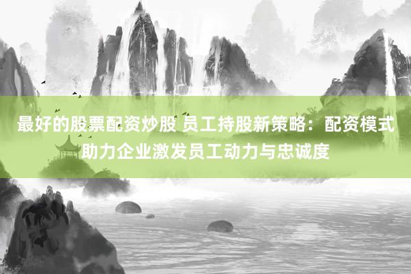 最好的股票配资炒股 员工持股新策略：配资模式助力企业激发员工动力与忠诚度