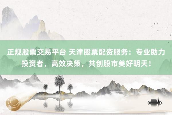 正规股票交易平台 天津股票配资服务：专业助力投资者，高效决策，共创股市美好明天！