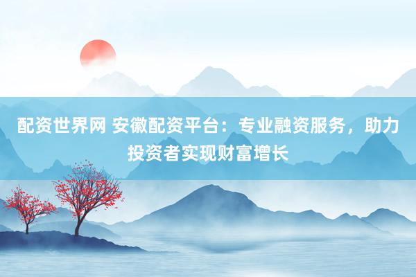 配资世界网 安徽配资平台：专业融资服务，助力投资者实现财富增长