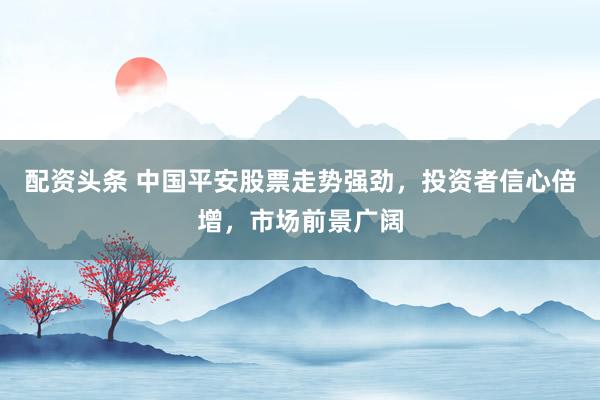 配资头条 中国平安股票走势强劲，投资者信心倍增，市场前景广阔