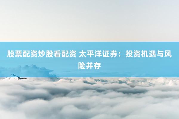 股票配资炒股看配资 太平洋证券：投资机遇与风险并存