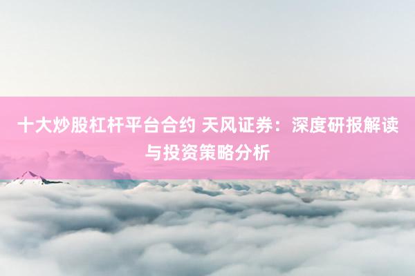 十大炒股杠杆平台合约 天风证券：深度研报解读与投资策略分析